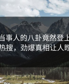 发现！当事人的八卦竟然登上星空影视热搜，劲爆真相让人瞠目
