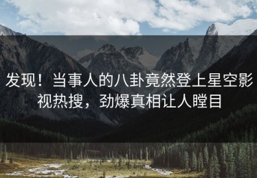 发现！当事人的八卦竟然登上星空影视热搜，劲爆真相让人瞠目