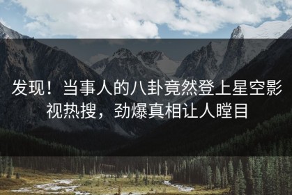 发现！当事人的八卦竟然登上星空影视热搜，劲爆真相让人瞠目