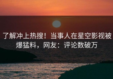了解冲上热搜！当事人在星空影视被爆猛料，网友：评论数破万