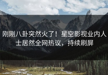刚刚八卦突然火了！星空影视业内人士居然全网热议，持续刷屏