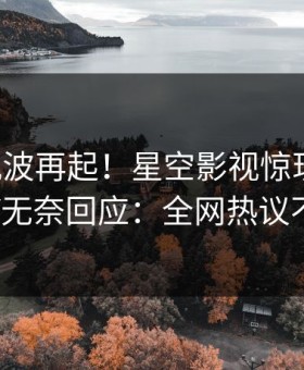 昨晚风波再起！星空影视惊现丑闻，大V无奈回应：全网热议不断