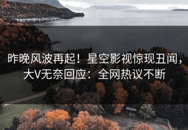 昨晚风波再起！星空影视惊现丑闻，大V无奈回应：全网热议不断