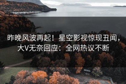 昨晚风波再起！星空影视惊现丑闻，大V无奈回应：全网热议不断