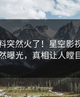 昨晚爆料突然火了！星空影视明星居然曝光，真相让人瞠目