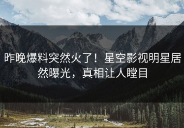 昨晚爆料突然火了！星空影视明星居然曝光，真相让人瞠目