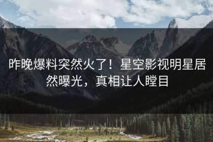 昨晚爆料突然火了！星空影视明星居然曝光，真相让人瞠目