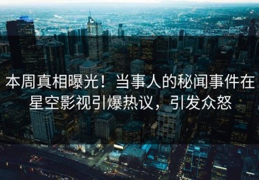 本周真相曝光！当事人的秘闻事件在星空影视引爆热议，引发众怒