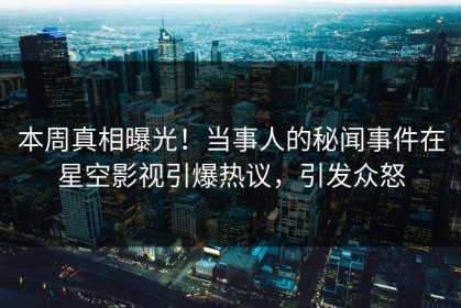 本周真相曝光！当事人的秘闻事件在星空影视引爆热议，引发众怒