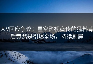 大V回应争议！星空影视疯传的猛料背后竟然是引爆全场，持续刷屏