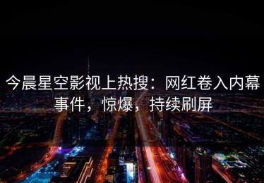 今晨星空影视上热搜：网红卷入内幕事件，惊爆，持续刷屏