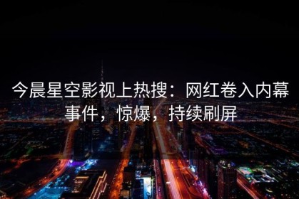 今晨星空影视上热搜：网红卷入内幕事件，惊爆，持续刷屏