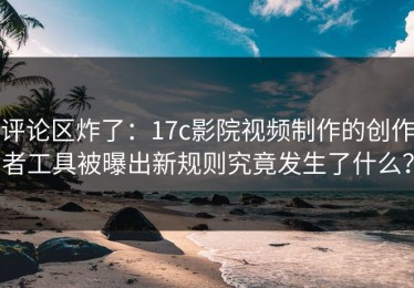 评论区炸了：17c影院视频制作的创作者工具被曝出新规则究竟发生了什么？