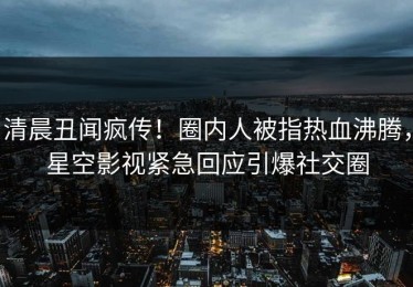 清晨丑闻疯传！圈内人被指热血沸腾，星空影视紧急回应引爆社交圈