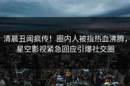 清晨丑闻疯传！圈内人被指热血沸腾，星空影视紧急回应引爆社交圈