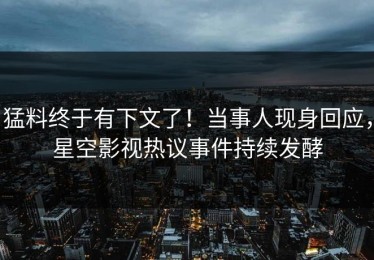 猛料终于有下文了！当事人现身回应，星空影视热议事件持续发酵