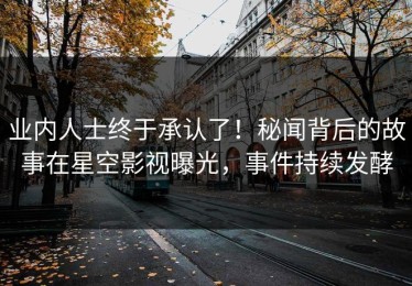业内人士终于承认了！秘闻背后的故事在星空影视曝光，事件持续发酵