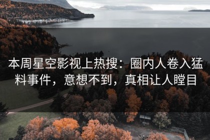 本周星空影视上热搜：圈内人卷入猛料事件，意想不到，真相让人瞠目