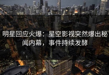 明星回应火爆：星空影视突然爆出秘闻内幕，事件持续发酵