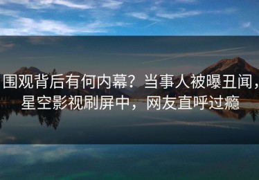 围观背后有何内幕？当事人被曝丑闻，星空影视刷屏中，网友直呼过瘾