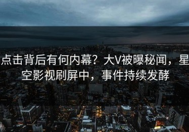 点击背后有何内幕？大V被曝秘闻，星空影视刷屏中，事件持续发酵