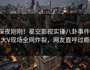 深夜刚刚！星空影视实锤八卦事件，大V现场全网炸裂，网友直呼过瘾