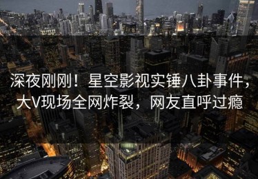 深夜刚刚！星空影视实锤八卦事件，大V现场全网炸裂，网友直呼过瘾