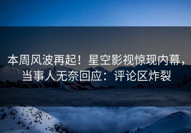 本周风波再起！星空影视惊现内幕，当事人无奈回应：评论区炸裂