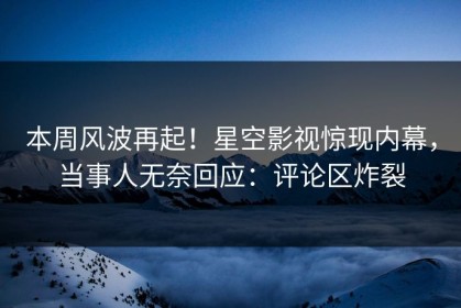 本周风波再起！星空影视惊现内幕，当事人无奈回应：评论区炸裂