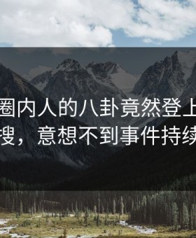 围观！圈内人的八卦竟然登上星空影视热搜，意想不到事件持续发酵