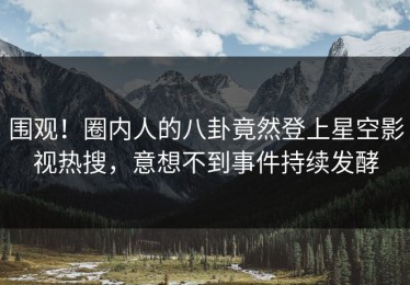 围观！圈内人的八卦竟然登上星空影视热搜，意想不到事件持续发酵