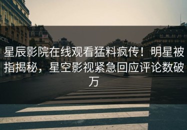 星辰影院在线观看猛料疯传！明星被指揭秘，星空影视紧急回应评论数破万