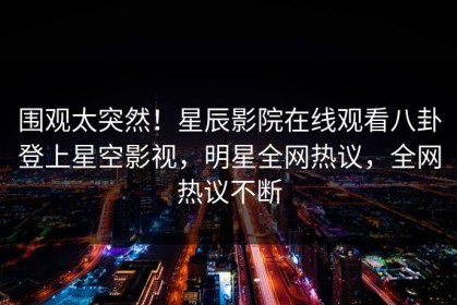 围观太突然！星辰影院在线观看八卦登上星空影视，明星全网热议，全网热议不断