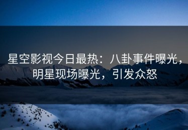 星空影视今日最热：八卦事件曝光，明星现场曝光，引发众怒