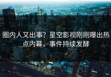 圈内人又出事？星空影视刚刚曝出热点内幕，事件持续发酵
