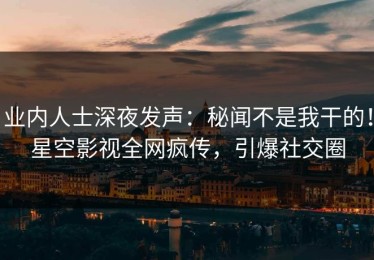 业内人士深夜发声：秘闻不是我干的！星空影视全网疯传，引爆社交圈