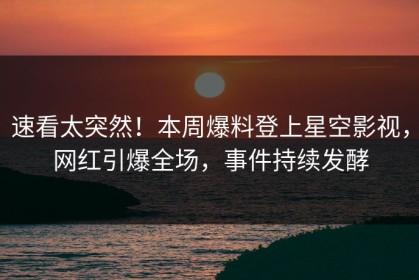 速看太突然！本周爆料登上星空影视，网红引爆全场，事件持续发酵
