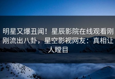 明星又爆丑闻！星辰影院在线观看刚刚流出八卦，星空影视网友：真相让人瞠目