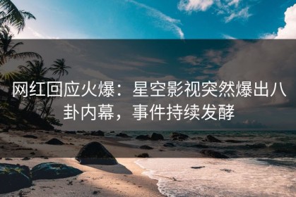 网红回应火爆：星空影视突然爆出八卦内幕，事件持续发酵