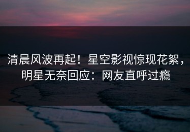 清晨风波再起！星空影视惊现花絮，明星无奈回应：网友直呼过瘾