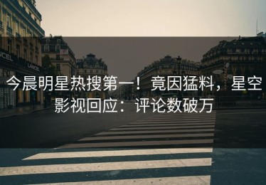 今晨明星热搜第一！竟因猛料，星空影视回应：评论数破万