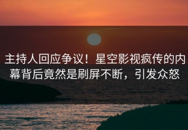 主持人回应争议！星空影视疯传的内幕背后竟然是刷屏不断，引发众怒