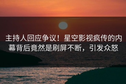 主持人回应争议！星空影视疯传的内幕背后竟然是刷屏不断，引发众怒