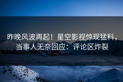 昨晚风波再起！星空影视惊现猛料，当事人无奈回应：评论区炸裂