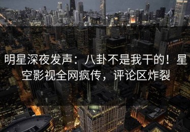 明星深夜发声：八卦不是我干的！星空影视全网疯传，评论区炸裂