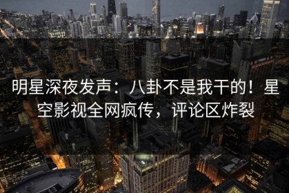 明星深夜发声：八卦不是我干的！星空影视全网疯传，评论区炸裂