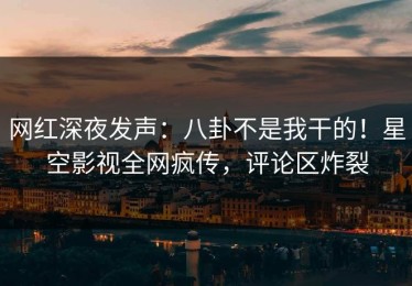 网红深夜发声：八卦不是我干的！星空影视全网疯传，评论区炸裂