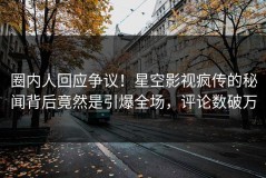 圈内人回应争议！星空影视疯传的秘闻背后竟然是引爆全场，评论数破万