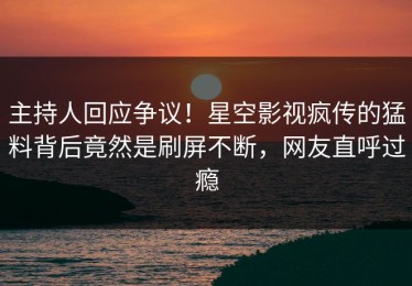 主持人回应争议！星空影视疯传的猛料背后竟然是刷屏不断，网友直呼过瘾