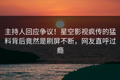 主持人回应争议！星空影视疯传的猛料背后竟然是刷屏不断，网友直呼过瘾